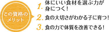 この資格の メリット 1. 体にいい食材を選ぶ力が身につく！ 2. 食の大切さがわかる子に育つ！ 3. 食の力で体質を改善できる！