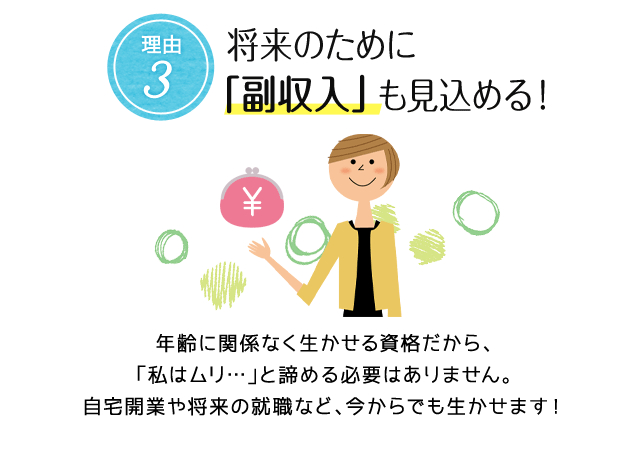 理由3. 将来のために「副収入」も見込める！ 年齢に関係なく生かせる資格だから、「私はムリ…」と諦める必要はありません。自宅開業や将来の就職など、今からでも生かせます！