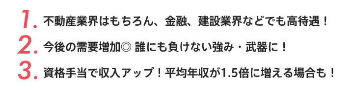 1.不動産業界はもちろん、金融、建設業界などでも高待遇！2.今後の需要増加◎ 誰にも負けない強み・武器に！3.資格手当で収入アップ！平均年収が1.5倍に増える場合も！