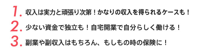 1.収入は実力と頑張り次第！かなりの収入を得るケースも！2.少ない資金で独立も！自宅開業で自分らしく働ける！3.副業や副収入はもちろん、もしもの時の保険に！