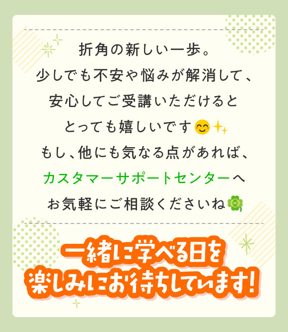 もし他にも気になる点があればカスタマーサポートセンターへお気軽にご相談くださいね　一緒に学べる日を楽しみにお待ちしています！