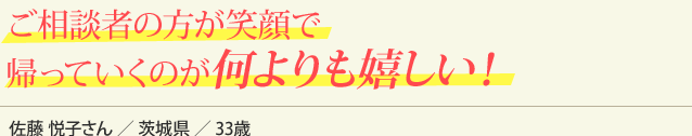 ご相談者の方が笑顔で帰っていくのが何よりも嬉しい！