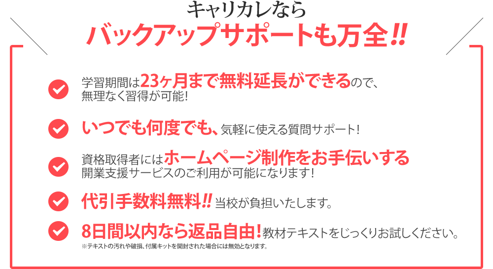 キャリカレならバックアップサポートも万全！！／学習期間は23ヶ月まで無料延長ができるので、無理なく習得が可能！／いつでも何度でも、気軽に使える質問サポート！／資格取得者にはホームページ制作をお手伝いする開業支援サービスのご利用が可能になります！／代引き手数料無料！！／8日間以内なら返品自由！