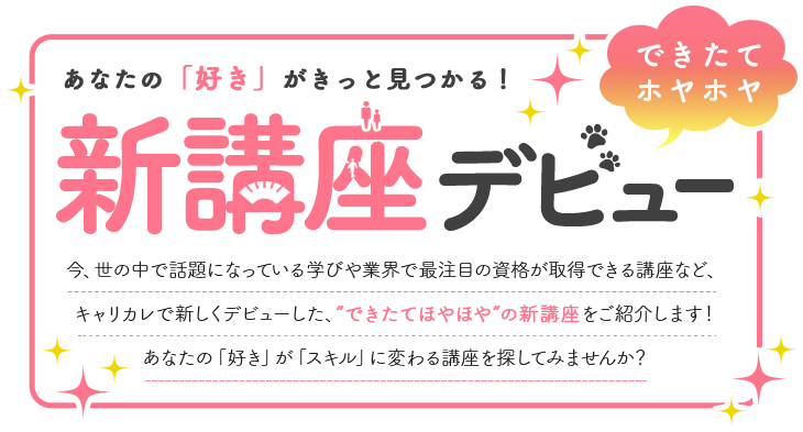 あなたの「好き」がきっと見つかる！　新講座デビュー　今、世の中で話題になっている学びや業界で再注目の資格が取得できる講座など、キャリカレで新しくデビューした、“できたてほやほや”の新講座をご紹介します！あなたの「好き」が「スキル」に変わる講座を探してみませんか？ 