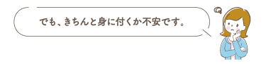 でも、きちんと身に付くか不安です。