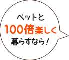 ペットと100倍楽しく暮らすなら！