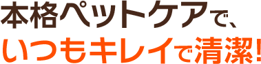 本格ペットケアで、いつもキレイで清潔!