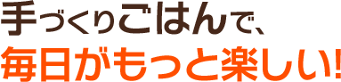 手づくりごはんで、毎日がもっと楽しい!