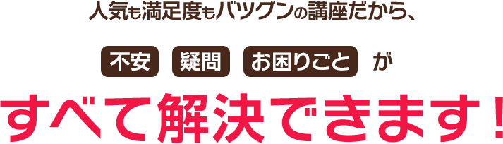人気も満足度もバツグンの講座だから、不安 疑問 お困りごとがすべて解決できます！