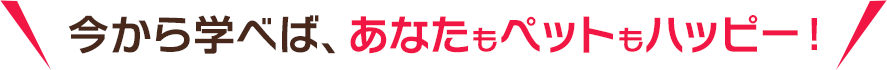 今から学べば、あなたもペットもハッピー！ 