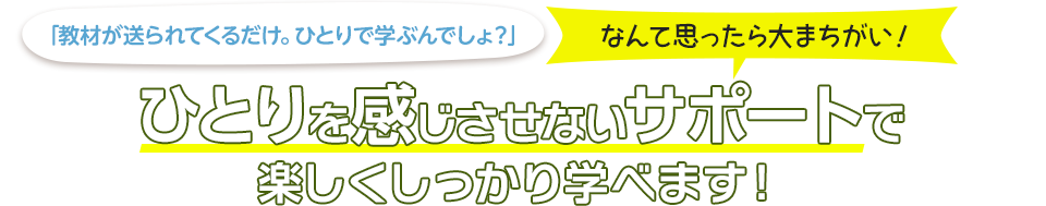 「教材が送られてくるだけ。ひとりで学ぶんでしょ？」なんて思ったら大まちがい！ひとりを感じさせないサポートで楽しくしっかり学べます！
