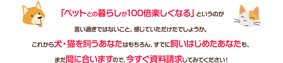 「ペットとの暮らしが100倍楽しくなる」というのが言い過ぎではないこと、感じていただけたでしょうか。これから犬・猫を飼うあなたはもちろん、すでに飼いはじめたあなたも、まだ間に合いますので、今すぐ資料請求してみてください！