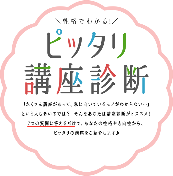 性格でわかる!ピッタリ講座診断「たくさん講座があって、私に向いているモノがわからない…」という人も多いのでは？ そんなあなたは講座診断がオススメ！7つの質問に答えるだけで、あなたの性格や志向性から、ピッタリの講座をご紹介します♪