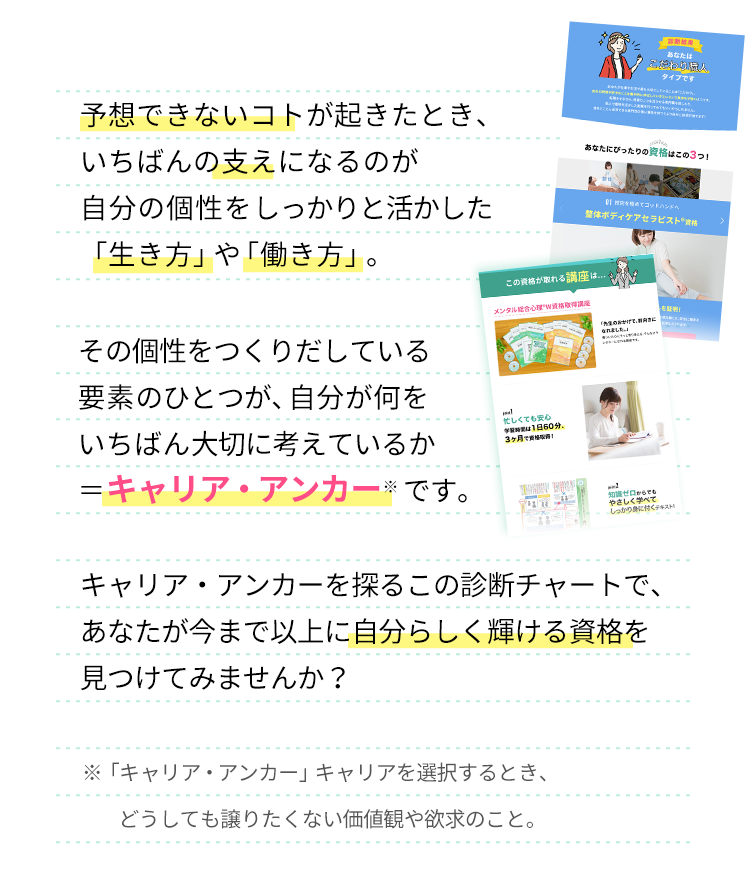 自分の個性をつくりだしている要素の一つが、自分が何をいちばん大切に考えているか＝「キャリア・アンカー」です。この診断チャートで、あなたが今まで以上に自分らしく輝ける資格を見つけてみませんか？