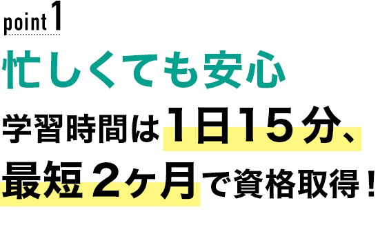 01 忙しくても安心！学習時間は1日15分、最短2ヶ月で資格取得！