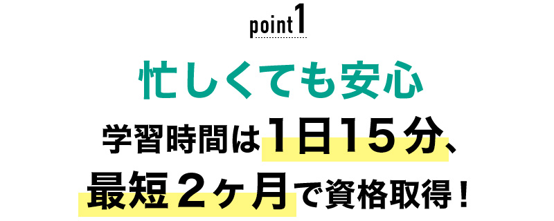 01 忙しくても安心！学習時間は1日15分、最短2ヶ月で資格取得！