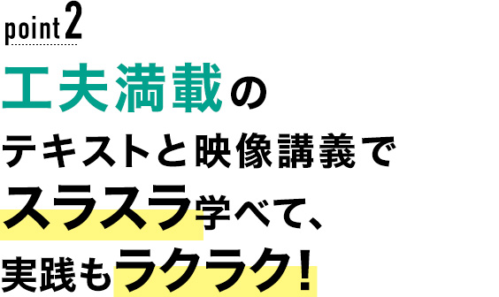 02 工夫満載のテキストと映像講義でスラスラ学べて、実践もラクラク！