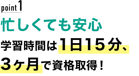 01 忙しくても安心！学習時間は1日15分、最短2ヶ月で資格取得！