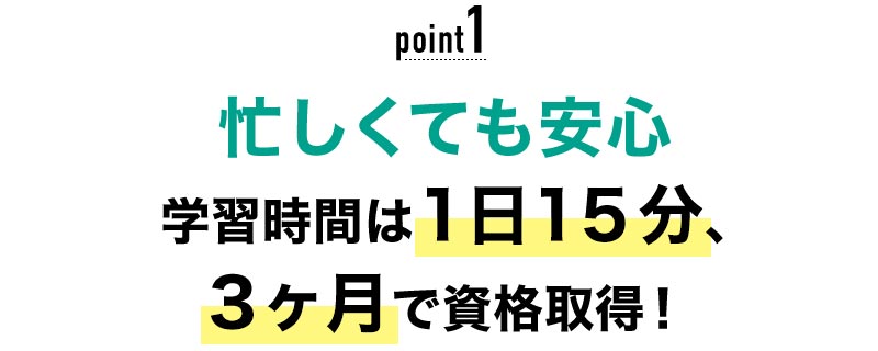 01 忙しくても安心！学習時間は1日15分、最短2ヶ月で資格取得！