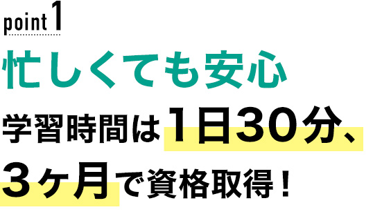 01 忙しくても安心！学習時間は1日30分、3ヶ月で資格取得！