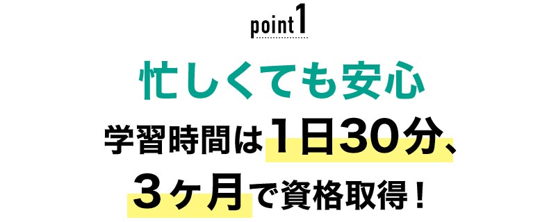 01 忙しくても安心！学習時間は1日30分、3ヶ月で資格取得！