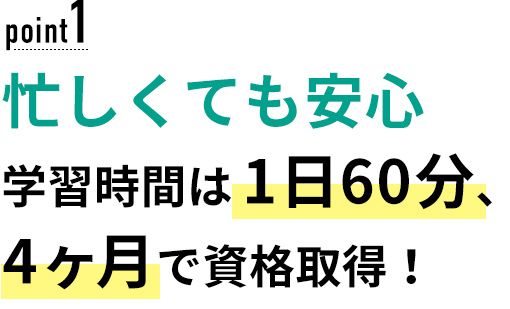 01 忙しくても安心！学習時間は1日60分、4ヶ月で資格取得！