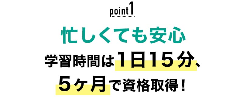 01 忙しくても安心！学習時間は1日15分、5ヶ月で資格取得！