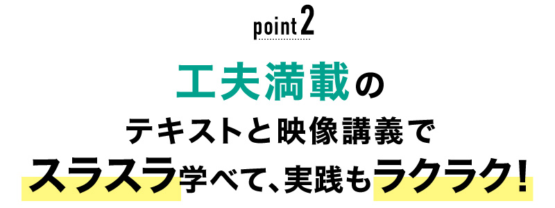 02 工夫満載のテキストと映像講義でスラスラ学べて、実践もラクラク！