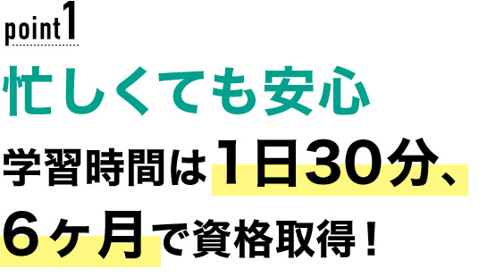 01 忙しくても安心！学習時間は1日30分、6ヶ月で資格取得！