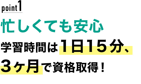 01 忙しくても安心！学習時間は1日15分、3ヶ月で資格取得！