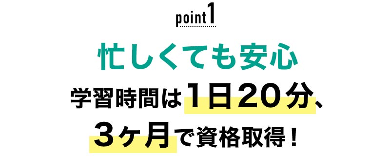 01 忙しくても安心！学習時間は1日20分、3ヶ月で資格取得！