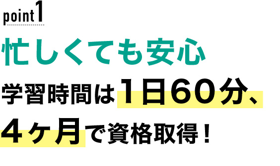 01 忙しくても安心！学習時間は1日60分、4ヶ月で資格取得！