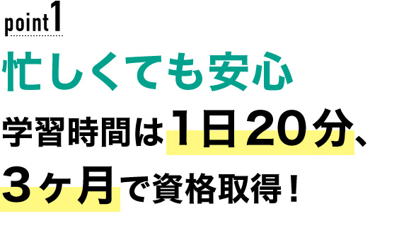 01 忙しくても安心！学習時間は1日20分、3ヶ月で資格取得！