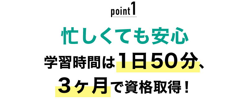 01 忙しくても安心！学習時間は1日50分、3ヶ月で資格取得！