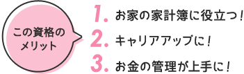 この資格の メリット 1. お家の家計簿に役立つ！ 2. キャリアアップに！ 3. お金の管理が上手に！