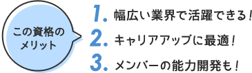 この資格の メリット 1. 幅広い業界で活躍できる！ 2. キャリアアップに最適！ 3. メンバーの能力開発も！