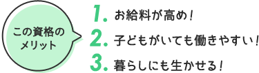 この資格の メリット 1. お給料が高め！ 2. 子どもがいても働きやすい！ 3. 暮らしにも生かせる！