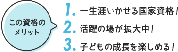 この資格の メリット 1. 一生涯いかせる国家資格！ 2. 活躍の場が拡大中！ 3. 子どもの成長を楽しめる！