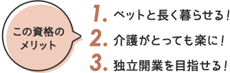 この資格の メリット 1. ペットと長く暮らせる！ 2. 介護がとっても楽に！ 3. 独立開業を目指せる！