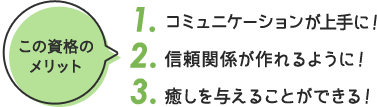 この資格の メリット 1. コミュニケーションが上手に 2. 信頼関係が作れるように！ 3. 癒しを与えることができる！