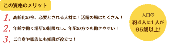 この資格のメリット：（1）高齢化の今、必要とされる人材に！活躍の場はたくさん！（2）年齢や働く場所の制限なし。年配の方でも働きやすい！（3）ご自身や家族にも知識が役立つ！