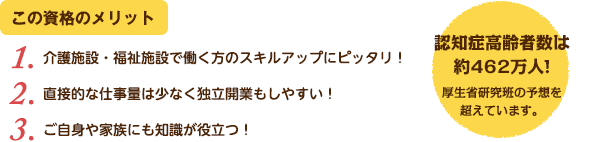 この資格のメリット：（1）介護施設・福祉施設で働く方のスキルアップにピッタリ！（2）直接的な仕事量は少なく独立開業もしやすい！（3）ご自身や家族にも知識が役立つ！