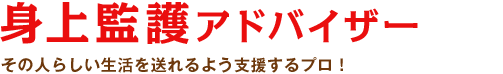 身上監護アドバイザー：その人らしい生活を送れるよう支援するプロ！