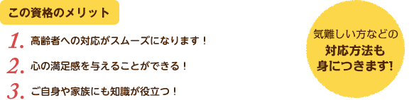 この資格のメリット：（1）高齢者への対応がスムーズになります！（2）心の満足感を与えることができる！（3）ご自身や家族にも知識が役立つ！