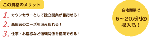 この資格のメリット：（1）カウンセラーとして独立開業が目指せる！（2）高齢者のニーズを汲み取れる！（3）仕事・お客様など信頼関係を構築できる！