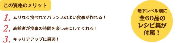 この資格のメリット：（1）ムリなく食べれてバランスのよい食事が作れる！（2）高齢者が食事の時間を楽しみにしてくれる！（3）キャリアアップに最適！