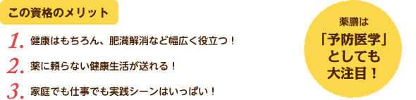 この資格のメリット：（1）健康はもちろん、肥満解消など幅広く役立つ！（2）薬に頼らない健康生活が送れる！（3）家庭でも仕事でも実践シーンはいっぱい！