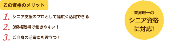 この資格のメリット：（1）シニア支援のプロとして幅広く活躍できる！（2）3資格取得で働きやすい！（3）ご自身の活躍にも役立つ！