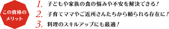 この資格のメリット:1,子どもや家族の食の悩みや不安を解決できる！2,子育てママやご近所さんたちから頼られる存在に！3,料理のスキルアップにも最適！