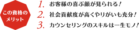 この資格のメリット:1,お客様の喜ぶ顔が見られる！2,社会貢献度が高くやりがいも充分！3,カウンセリングのスキルは一生モノ！